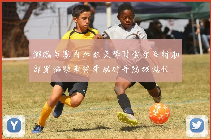 挪威与塞内加尔交锋时索尔洛特肋部穿插频率将牵动对手防线站位