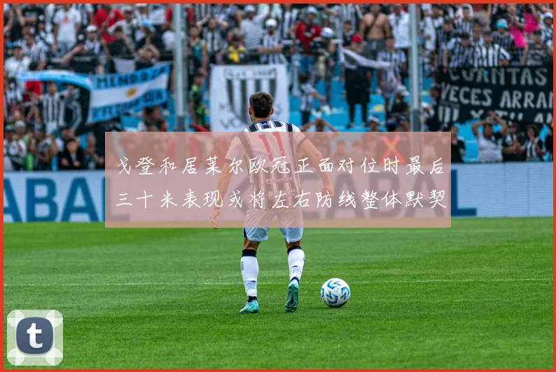 戈登和居莱尔欧冠正面对位时最后三十米表现或将左右防线整体默契