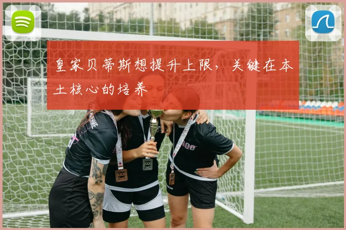 皇家贝蒂斯想提升上限,关键在本土核心的培养