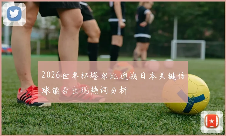2026世界杯塔尔比迎战日本关键传球能否出现热词分析