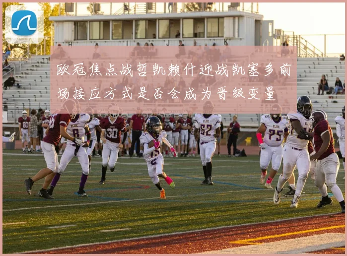 欧冠焦点战哲凯赖什迎战凯塞多前场接应方式是否会成为晋级变量